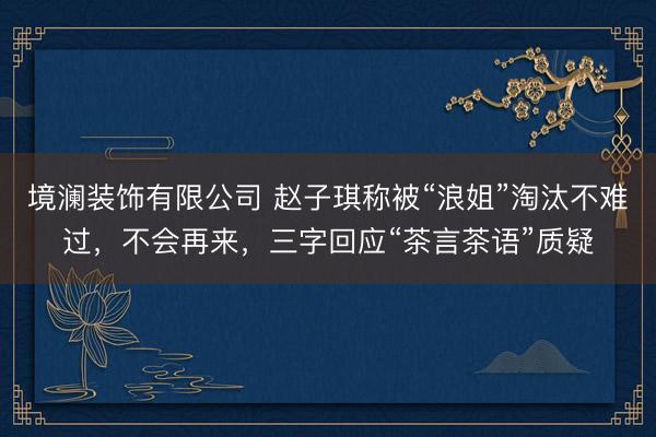 境澜装饰有限公司 赵子琪称被“浪姐”淘汰不难过，不会再来，三字回应“茶言茶语”质疑