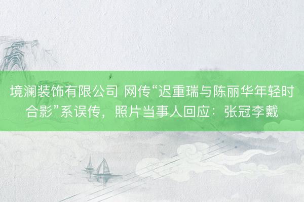 境澜装饰有限公司 网传“迟重瑞与陈丽华年轻时合影”系误传，照片当事人回应：张冠李戴