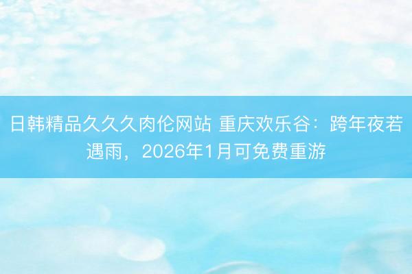 日韩精品久久久肉伦网站 重庆欢乐谷：跨年夜若遇雨，2026年1月可免费重游