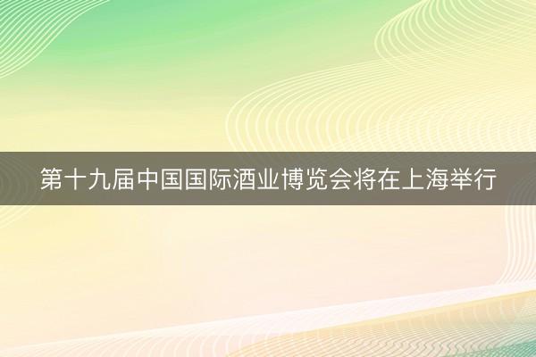 第十九届中国国际酒业博览会将在上海举行