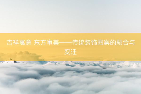 吉祥寓意 东方审美——传统装饰图案的融合与变迁