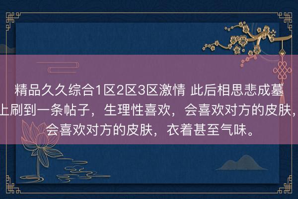 精品久久综合1区2区3区激情 此后相思悲成墓 席宁裴商续 网上刷到一条帖子，生理性喜欢，会喜欢对方的皮肤，衣着甚至气味。