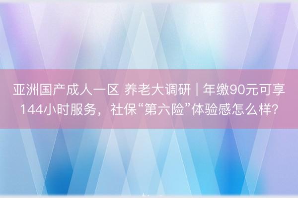 亚洲国产成人一区 养老大调研 | 年缴90元可享144小时服务，社保“第六险”体验感怎么样？