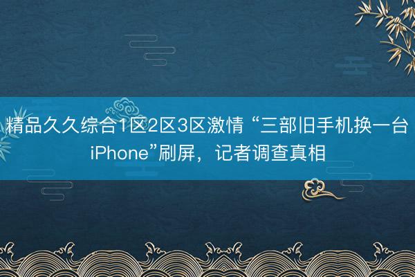 精品久久综合1区2区3区激情 “三部旧手机换一台iPhone”刷屏，记者调查真相