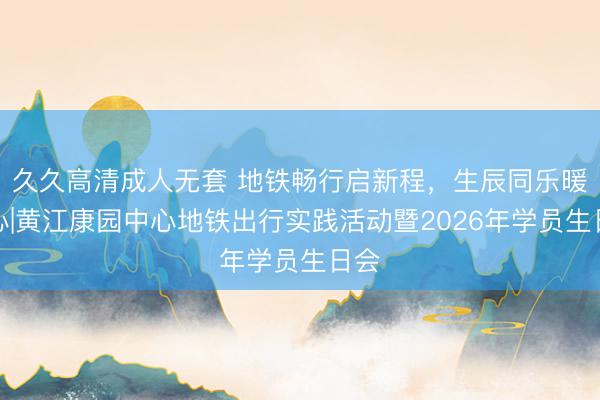 久久高清成人无套 地铁畅行启新程，生辰同乐暖人心|黄江康园中心地铁出行实践活动暨2026年学员生日会