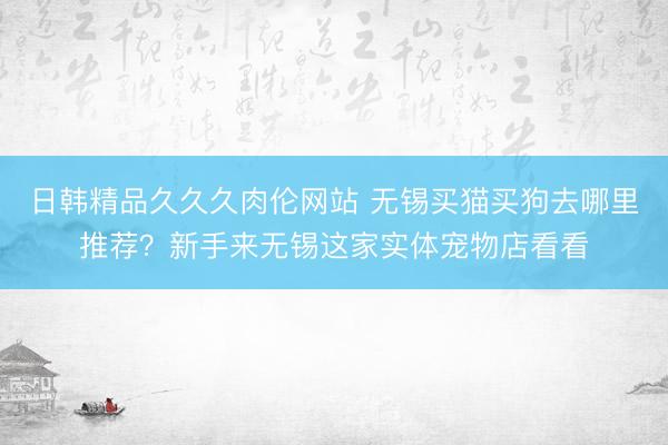 日韩精品久久久肉伦网站 无锡买猫买狗去哪里推荐？新手来无锡这家实体宠物店看看