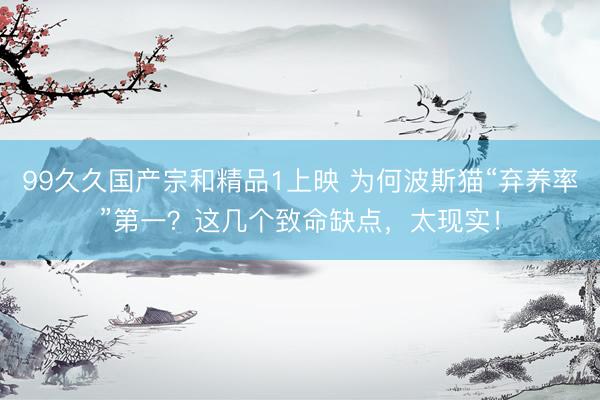 99久久国产宗和精品1上映 为何波斯猫“弃养率”第一？这几个致命缺点，太现实！