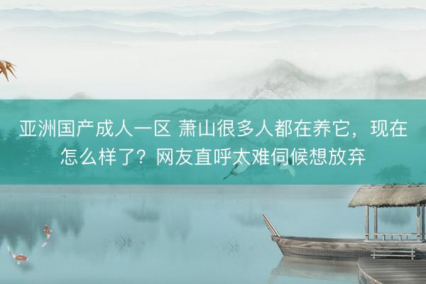 亚洲国产成人一区 萧山很多人都在养它，现在怎么样了？网友直呼太难伺候想放弃