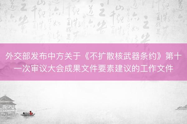 外交部发布中方关于《不扩散核武器条约》第十一次审议大会成果文件要素建议的工作文件