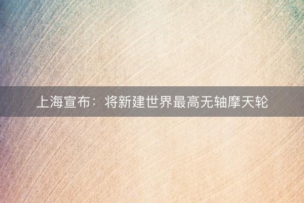 上海宣布：将新建世界最高无轴摩天轮