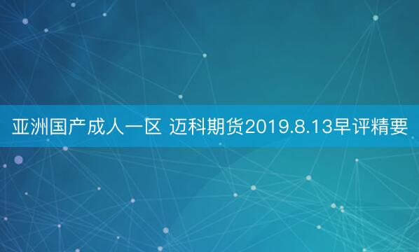 亚洲国产成人一区 迈科期货2019.8.13早评精要