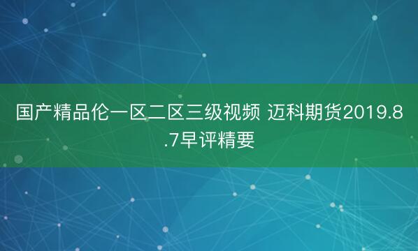 国产精品伦一区二区三级视频 迈科期货2019.8.7早评精要