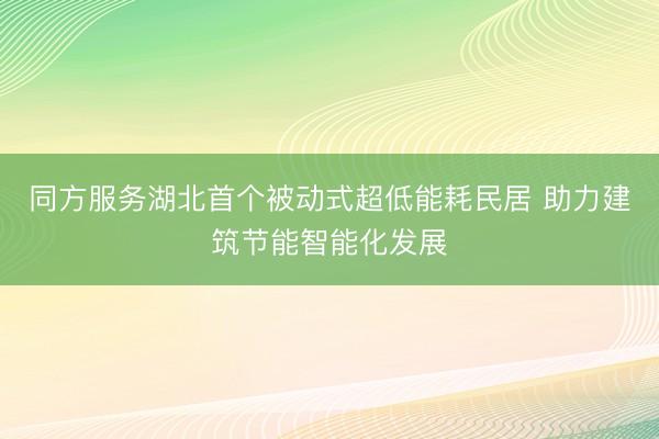 同方服务湖北首个被动式超低能耗民居 助力建筑节能智能化发展