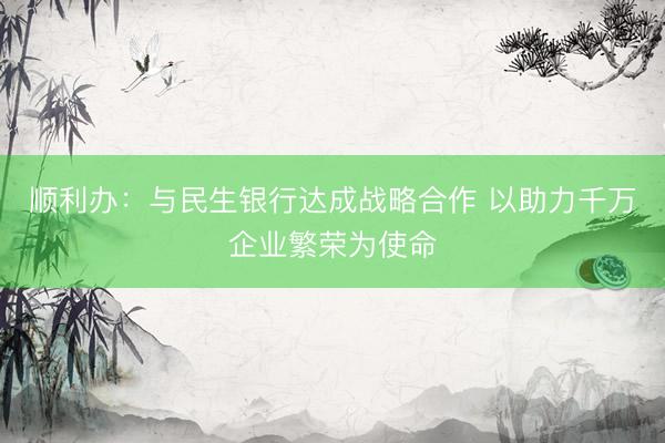 顺利办：与民生银行达成战略合作 以助力千万企业繁荣为使命