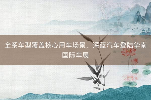 全系车型覆盖核心用车场景，深蓝汽车登陆华南国际车展