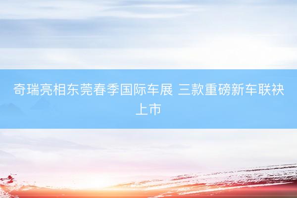 奇瑞亮相东莞春季国际车展 三款重磅新车联袂上市