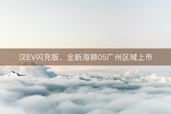 汉EV闪充版、全新海狮05广州区域上市