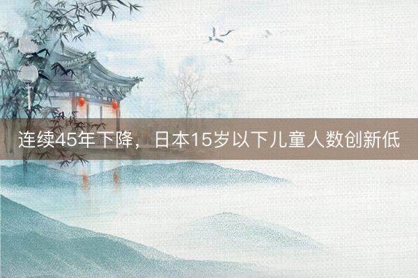 连续45年下降，日本15岁以下儿童人数创新低