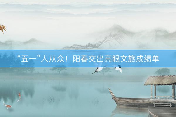 “五一”人从众！阳春交出亮眼文旅成绩单
