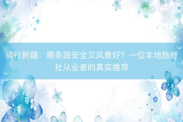 骑行新疆：哪条路安全又风景好？一位本地旅行社从业者的真实推荐