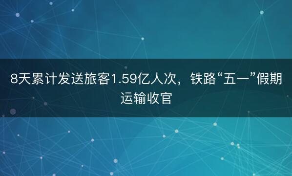 8天累计发送旅客1.59亿人次，铁路“五一”假期运输收官