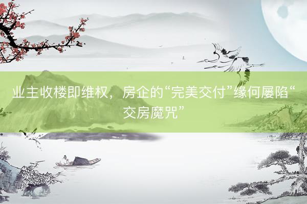 业主收楼即维权，房企的“完美交付”缘何屡陷“交房魔咒”