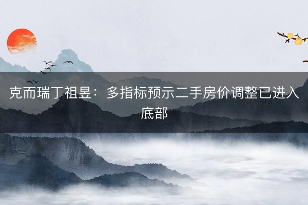 克而瑞丁祖昱：多指标预示二手房价调整已进入底部