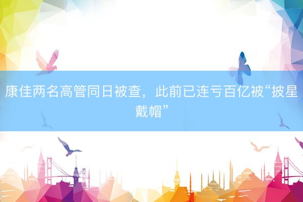 康佳两名高管同日被查，此前已连亏百亿被“披星戴帽”