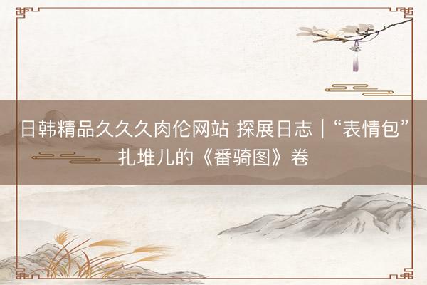 日韩精品久久久肉伦网站 探展日志｜“表情包”扎堆儿的《番骑图》卷