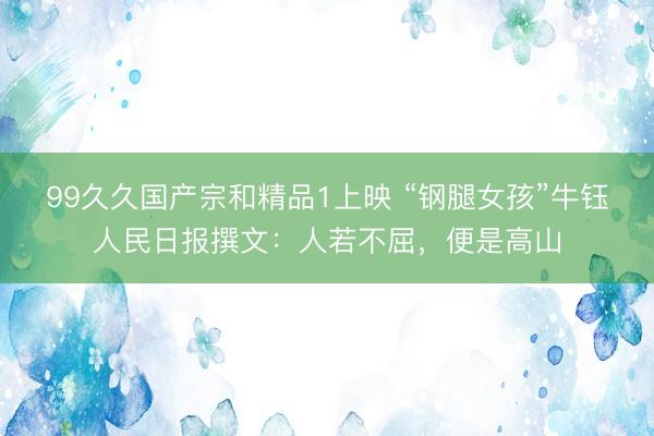 99久久国产宗和精品1上映 “钢腿女孩”牛钰人民日报撰文：人若不屈，便是高山