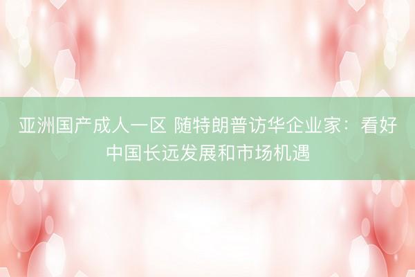 亚洲国产成人一区 随特朗普访华企业家：看好中国长远发展和市场机遇