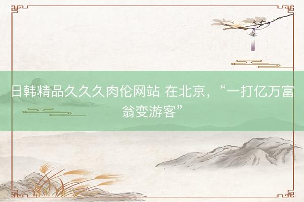 日韩精品久久久肉伦网站 在北京，“一打亿万富翁变游客”