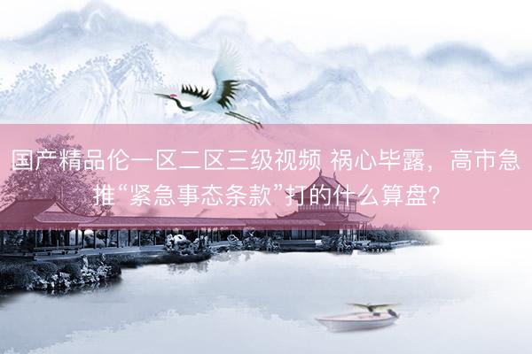 国产精品伦一区二区三级视频 祸心毕露，高市急推“紧急事态条款”打的什么算盘？
