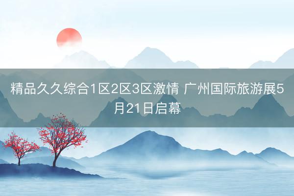精品久久综合1区2区3区激情 广州国际旅游展5月21日启幕