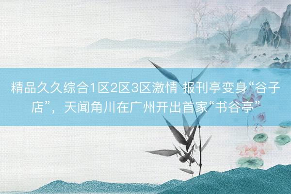 精品久久综合1区2区3区激情 报刊亭变身“谷子店”，天闻角川在广州开出首家“书谷亭”