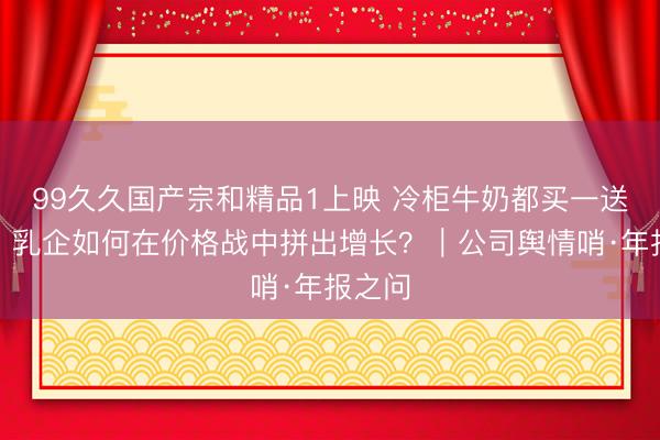 99久久国产宗和精品1上映 冷柜牛奶都买一送一了，乳企如何在价格战中拼出增长？｜公司舆情哨·年报之问
