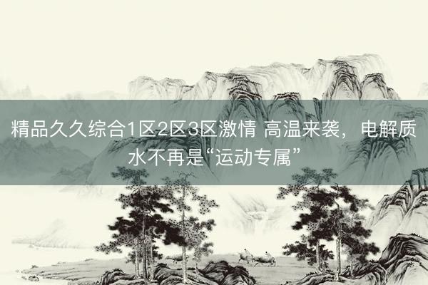 精品久久综合1区2区3区激情 高温来袭，电解质水不再是“运动专属”