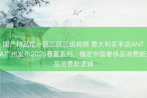 国产精品伦一区二区三级视频 意大利买手店ANTONIA广州发布2026春夏系列，锚定中国奢侈品消费新逻辑