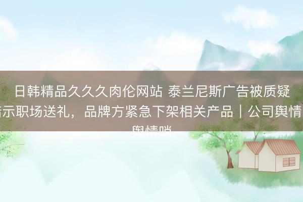 日韩精品久久久肉伦网站 泰兰尼斯广告被质疑暗示职场送礼，品牌方紧急下架相关产品｜公司舆情哨