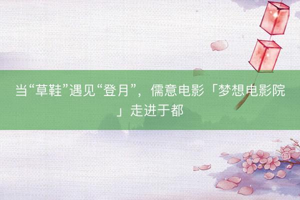 当“草鞋”遇见“登月”，儒意电影「梦想电影院」走进于都