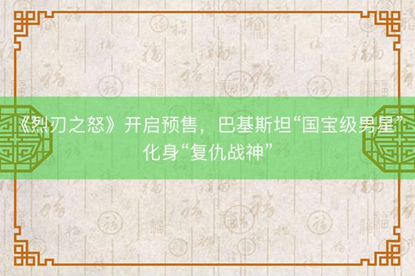 《烈刃之怒》开启预售，巴基斯坦“国宝级男星”化身“复仇战神”