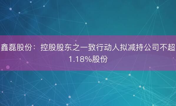 鑫磊股份:控股股东之一致行动人拟减持公司不超1.18%股份