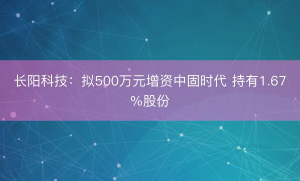 长阳科技：拟500万元增资中固时代 持有1.67%股份