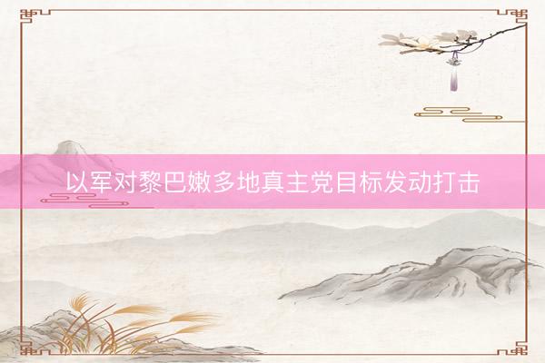 以军对黎巴嫩多地真主党目标发动打击