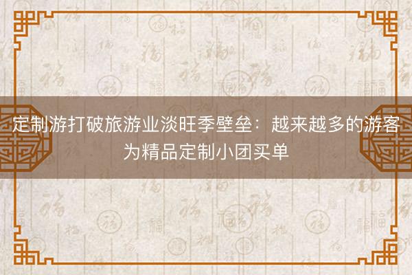 定制游打破旅游业淡旺季壁垒:越来越多的游客为精品定制小团买单