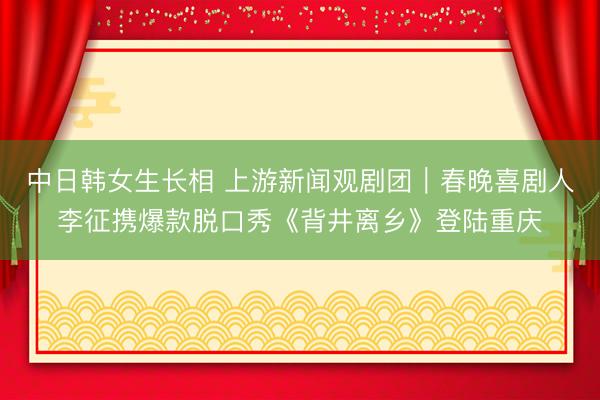 中日韩女生长相 上游新闻观剧团｜春晚喜剧人李征携爆款脱口秀《背井离乡》登陆重庆