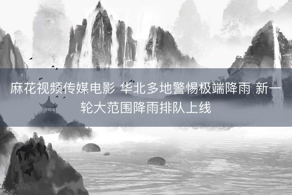麻花视频传媒电影 华北多地警惕极端降雨 新一轮大范围降雨排队上线