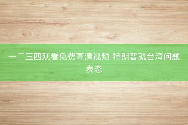 一二三四观看免费高清视频 特朗普就台湾问题表态