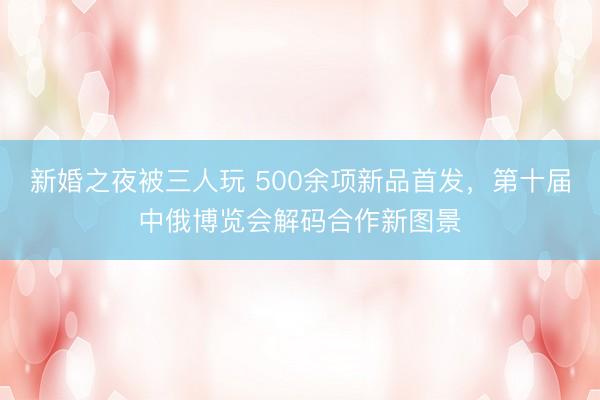 新婚之夜被三人玩 500余项新品首发,第十届中俄博览会解码合作新图景