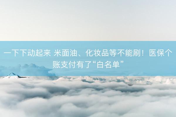 一下下动起来 米面油、化妆品等不能刷！医保个账支付有了“白名单”